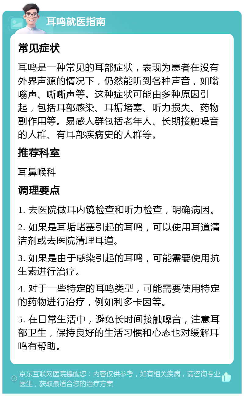 耳鸣就医指南 常见症状 耳鸣是一种常见的耳部症状，表现为患者在没有外界声源的情况下，仍然能听到各种声音，如嗡嗡声、嘶嘶声等。这种症状可能由多种原因引起，包括耳部感染、耳垢堵塞、听力损失、药物副作用等。易感人群包括老年人、长期接触噪音的人群、有耳部疾病史的人群等。 推荐科室 耳鼻喉科 调理要点 1. 去医院做耳内镜检查和听力检查，明确病因。 2. 如果是耳垢堵塞引起的耳鸣，可以使用耳道清洁剂或去医院清理耳道。 3. 如果是由于感染引起的耳鸣，可能需要使用抗生素进行治疗。 4. 对于一些特定的耳鸣类型，可能需要使用特定的药物进行治疗，例如利多卡因等。 5. 在日常生活中，避免长时间接触噪音，注意耳部卫生，保持良好的生活习惯和心态也对缓解耳鸣有帮助。