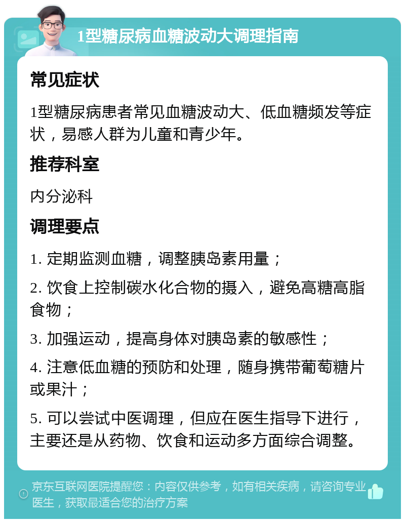 1型糖尿病血糖波动大调理指南 常见症状 1型糖尿病患者常见血糖波动大、低血糖频发等症状，易感人群为儿童和青少年。 推荐科室 内分泌科 调理要点 1. 定期监测血糖，调整胰岛素用量； 2. 饮食上控制碳水化合物的摄入，避免高糖高脂食物； 3. 加强运动，提高身体对胰岛素的敏感性； 4. 注意低血糖的预防和处理，随身携带葡萄糖片或果汁； 5. 可以尝试中医调理，但应在医生指导下进行，主要还是从药物、饮食和运动多方面综合调整。