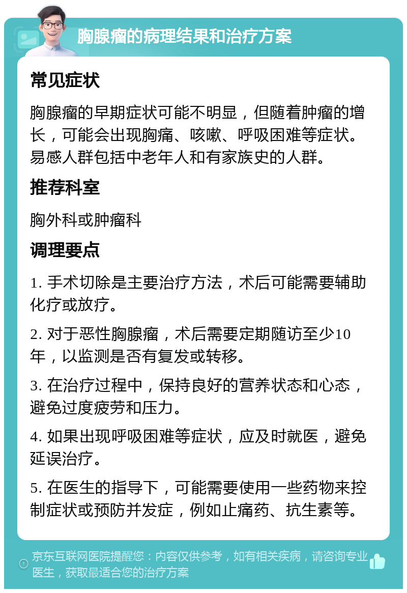 胸腺瘤的病理结果和治疗方案 常见症状 胸腺瘤的早期症状可能不明显，但随着肿瘤的增长，可能会出现胸痛、咳嗽、呼吸困难等症状。易感人群包括中老年人和有家族史的人群。 推荐科室 胸外科或肿瘤科 调理要点 1. 手术切除是主要治疗方法，术后可能需要辅助化疗或放疗。 2. 对于恶性胸腺瘤，术后需要定期随访至少10年，以监测是否有复发或转移。 3. 在治疗过程中，保持良好的营养状态和心态，避免过度疲劳和压力。 4. 如果出现呼吸困难等症状，应及时就医，避免延误治疗。 5. 在医生的指导下，可能需要使用一些药物来控制症状或预防并发症，例如止痛药、抗生素等。