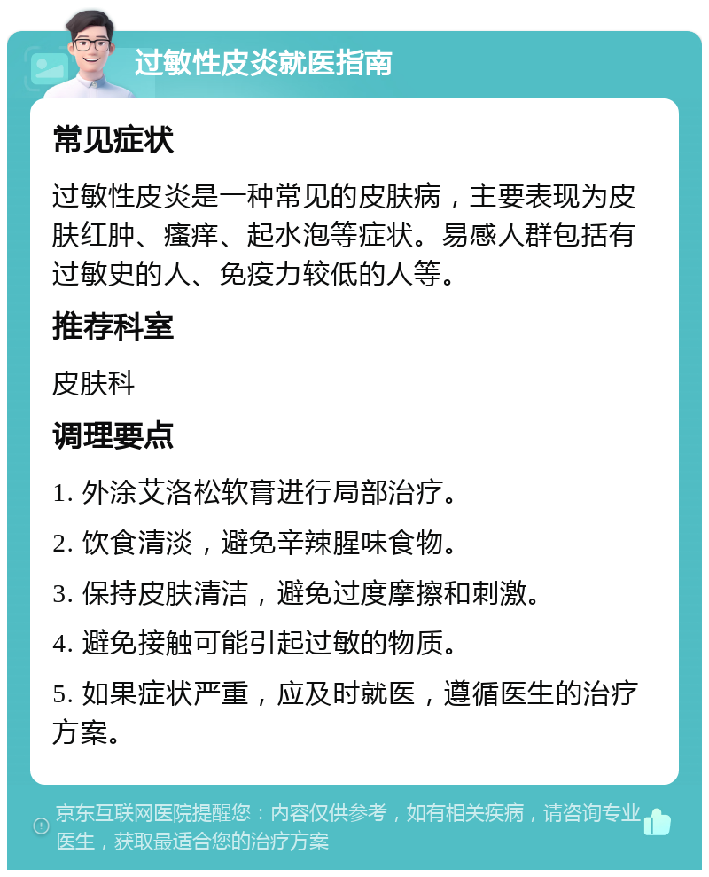 过敏性皮炎就医指南 常见症状 过敏性皮炎是一种常见的皮肤病，主要表现为皮肤红肿、瘙痒、起水泡等症状。易感人群包括有过敏史的人、免疫力较低的人等。 推荐科室 皮肤科 调理要点 1. 外涂艾洛松软膏进行局部治疗。 2. 饮食清淡，避免辛辣腥味食物。 3. 保持皮肤清洁，避免过度摩擦和刺激。 4. 避免接触可能引起过敏的物质。 5. 如果症状严重，应及时就医，遵循医生的治疗方案。