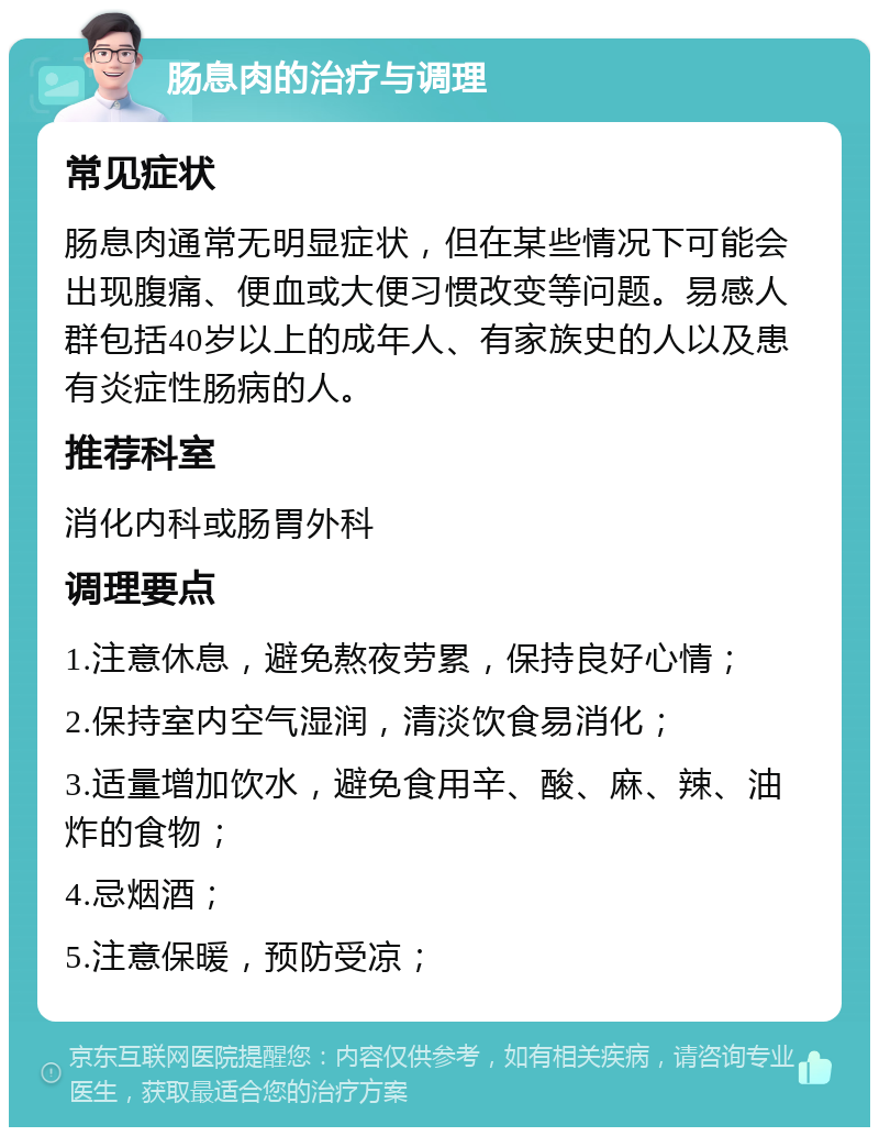 肠息肉的治疗与调理 常见症状 肠息肉通常无明显症状，但在某些情况下可能会出现腹痛、便血或大便习惯改变等问题。易感人群包括40岁以上的成年人、有家族史的人以及患有炎症性肠病的人。 推荐科室 消化内科或肠胃外科 调理要点 1.注意休息，避免熬夜劳累，保持良好心情； 2.保持室内空气湿润，清淡饮食易消化； 3.适量增加饮水，避免食用辛、酸、麻、辣、油炸的食物； 4.忌烟酒； 5.注意保暖，预防受凉；