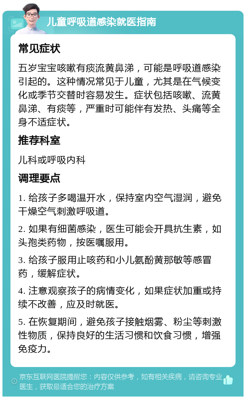 儿童呼吸道感染就医指南 常见症状 五岁宝宝咳嗽有痰流黄鼻涕，可能是呼吸道感染引起的。这种情况常见于儿童，尤其是在气候变化或季节交替时容易发生。症状包括咳嗽、流黄鼻涕、有痰等，严重时可能伴有发热、头痛等全身不适症状。 推荐科室 儿科或呼吸内科 调理要点 1. 给孩子多喝温开水，保持室内空气湿润，避免干燥空气刺激呼吸道。 2. 如果有细菌感染，医生可能会开具抗生素，如头孢类药物，按医嘱服用。 3. 给孩子服用止咳药和小儿氨酚黄那敏等感冒药，缓解症状。 4. 注意观察孩子的病情变化，如果症状加重或持续不改善，应及时就医。 5. 在恢复期间，避免孩子接触烟雾、粉尘等刺激性物质，保持良好的生活习惯和饮食习惯，增强免疫力。