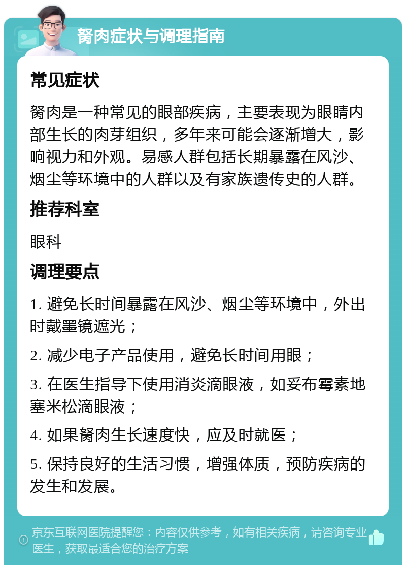 胬肉症状与调理指南 常见症状 胬肉是一种常见的眼部疾病，主要表现为眼睛内部生长的肉芽组织，多年来可能会逐渐增大，影响视力和外观。易感人群包括长期暴露在风沙、烟尘等环境中的人群以及有家族遗传史的人群。 推荐科室 眼科 调理要点 1. 避免长时间暴露在风沙、烟尘等环境中，外出时戴墨镜遮光； 2. 减少电子产品使用，避免长时间用眼； 3. 在医生指导下使用消炎滴眼液，如妥布霉素地塞米松滴眼液； 4. 如果胬肉生长速度快，应及时就医； 5. 保持良好的生活习惯，增强体质，预防疾病的发生和发展。