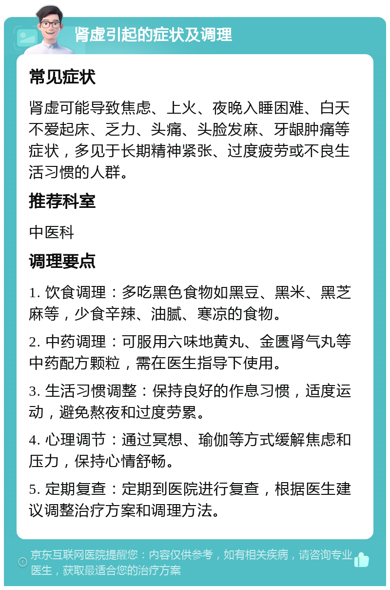 肾虚引起的症状及调理 常见症状 肾虚可能导致焦虑、上火、夜晚入睡困难、白天不爱起床、乏力、头痛、头脸发麻、牙龈肿痛等症状，多见于长期精神紧张、过度疲劳或不良生活习惯的人群。 推荐科室 中医科 调理要点 1. 饮食调理：多吃黑色食物如黑豆、黑米、黑芝麻等，少食辛辣、油腻、寒凉的食物。 2. 中药调理：可服用六味地黄丸、金匮肾气丸等中药配方颗粒，需在医生指导下使用。 3. 生活习惯调整：保持良好的作息习惯，适度运动，避免熬夜和过度劳累。 4. 心理调节：通过冥想、瑜伽等方式缓解焦虑和压力，保持心情舒畅。 5. 定期复查：定期到医院进行复查，根据医生建议调整治疗方案和调理方法。