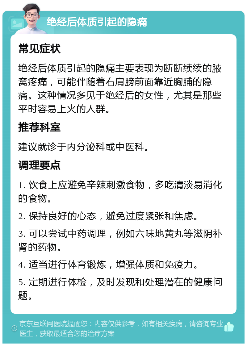 绝经后体质引起的隐痛 常见症状 绝经后体质引起的隐痛主要表现为断断续续的腋窝疼痛，可能伴随着右肩膀前面靠近胸脯的隐痛。这种情况多见于绝经后的女性，尤其是那些平时容易上火的人群。 推荐科室 建议就诊于内分泌科或中医科。 调理要点 1. 饮食上应避免辛辣刺激食物，多吃清淡易消化的食物。 2. 保持良好的心态，避免过度紧张和焦虑。 3. 可以尝试中药调理，例如六味地黄丸等滋阴补肾的药物。 4. 适当进行体育锻炼，增强体质和免疫力。 5. 定期进行体检，及时发现和处理潜在的健康问题。