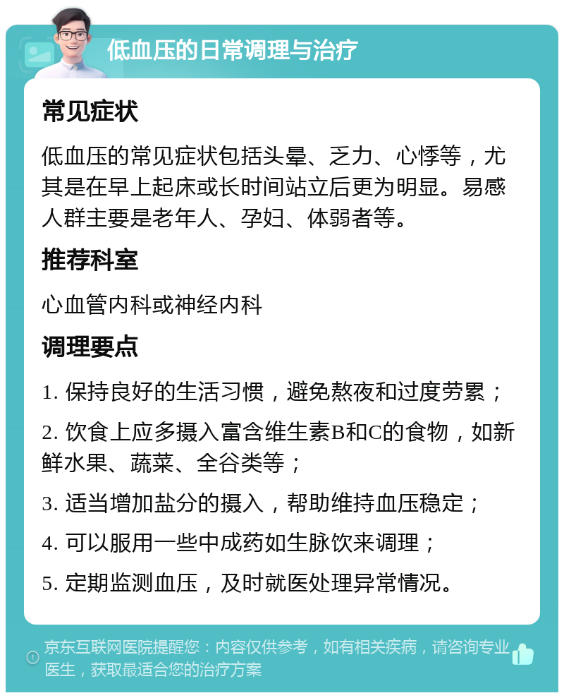 低血压的日常调理与治疗 常见症状 低血压的常见症状包括头晕、乏力、心悸等，尤其是在早上起床或长时间站立后更为明显。易感人群主要是老年人、孕妇、体弱者等。 推荐科室 心血管内科或神经内科 调理要点 1. 保持良好的生活习惯，避免熬夜和过度劳累； 2. 饮食上应多摄入富含维生素B和C的食物，如新鲜水果、蔬菜、全谷类等； 3. 适当增加盐分的摄入，帮助维持血压稳定； 4. 可以服用一些中成药如生脉饮来调理； 5. 定期监测血压，及时就医处理异常情况。