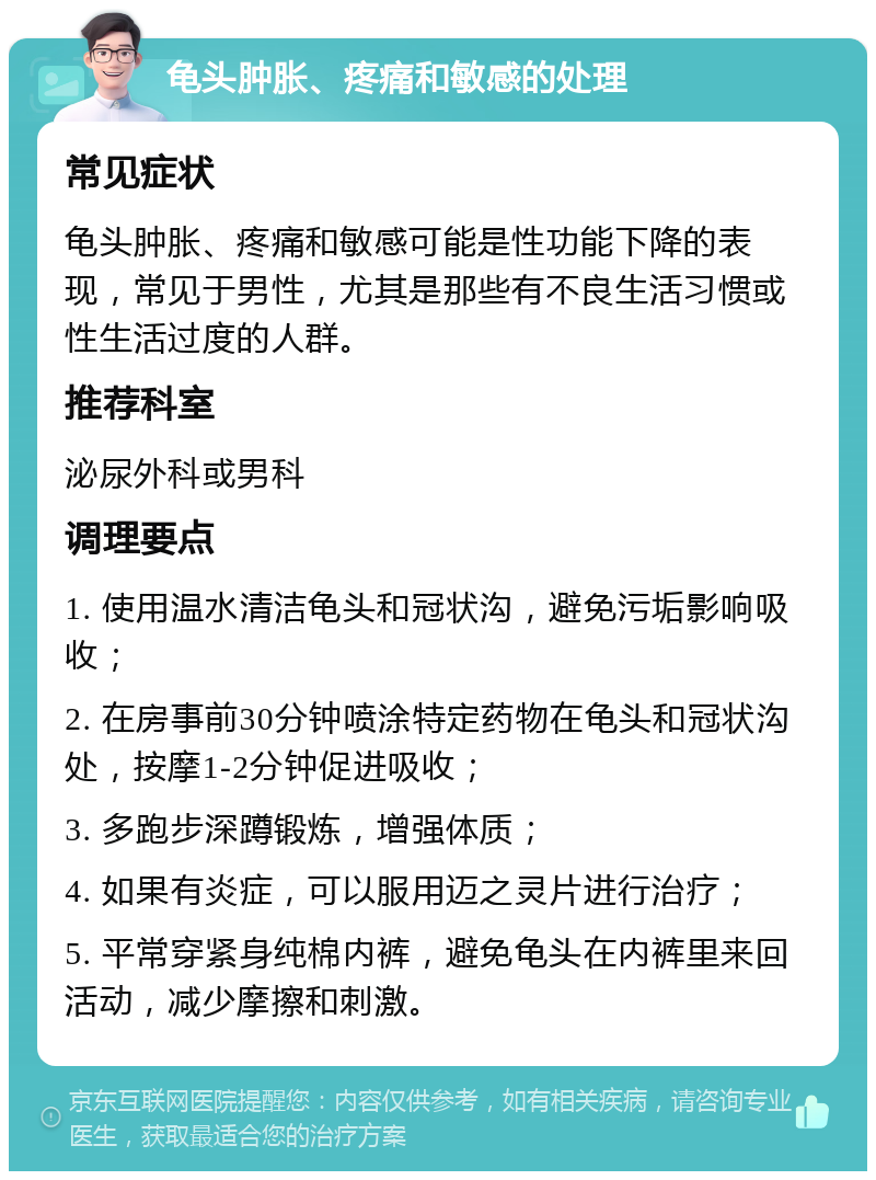 龟头肿胀、疼痛和敏感的处理 常见症状 龟头肿胀、疼痛和敏感可能是性功能下降的表现，常见于男性，尤其是那些有不良生活习惯或性生活过度的人群。 推荐科室 泌尿外科或男科 调理要点 1. 使用温水清洁龟头和冠状沟，避免污垢影响吸收； 2. 在房事前30分钟喷涂特定药物在龟头和冠状沟处，按摩1-2分钟促进吸收； 3. 多跑步深蹲锻炼，增强体质； 4. 如果有炎症，可以服用迈之灵片进行治疗； 5. 平常穿紧身纯棉内裤，避免龟头在内裤里来回活动，减少摩擦和刺激。