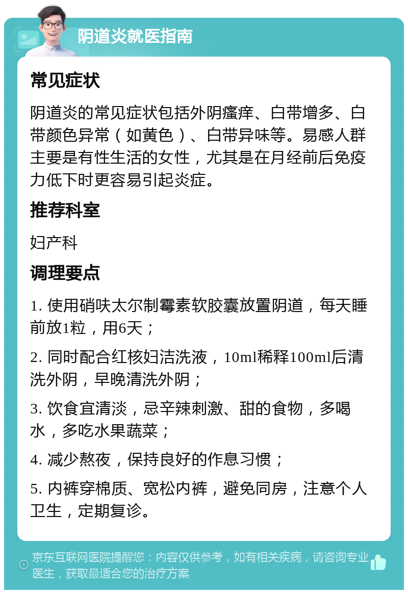 阴道炎就医指南 常见症状 阴道炎的常见症状包括外阴瘙痒、白带增多、白带颜色异常（如黄色）、白带异味等。易感人群主要是有性生活的女性，尤其是在月经前后免疫力低下时更容易引起炎症。 推荐科室 妇产科 调理要点 1. 使用硝呋太尔制霉素软胶囊放置阴道，每天睡前放1粒，用6天； 2. 同时配合红核妇洁洗液，10ml稀释100ml后清洗外阴，早晚清洗外阴； 3. 饮食宜清淡，忌辛辣刺激、甜的食物，多喝水，多吃水果蔬菜； 4. 减少熬夜，保持良好的作息习惯； 5. 内裤穿棉质、宽松内裤，避免同房，注意个人卫生，定期复诊。