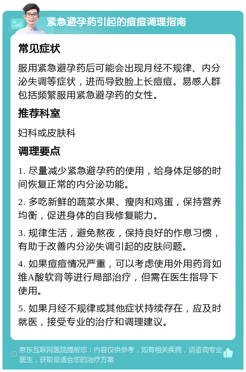 紧急避孕药引起的痘痘调理指南 常见症状 服用紧急避孕药后可能会出现月经不规律、内分泌失调等症状，进而导致脸上长痘痘。易感人群包括频繁服用紧急避孕药的女性。 推荐科室 妇科或皮肤科 调理要点 1. 尽量减少紧急避孕药的使用，给身体足够的时间恢复正常的内分泌功能。 2. 多吃新鲜的蔬菜水果、瘦肉和鸡蛋，保持营养均衡，促进身体的自我修复能力。 3. 规律生活，避免熬夜，保持良好的作息习惯，有助于改善内分泌失调引起的皮肤问题。 4. 如果痘痘情况严重，可以考虑使用外用药膏如维A酸软膏等进行局部治疗，但需在医生指导下使用。 5. 如果月经不规律或其他症状持续存在，应及时就医，接受专业的治疗和调理建议。