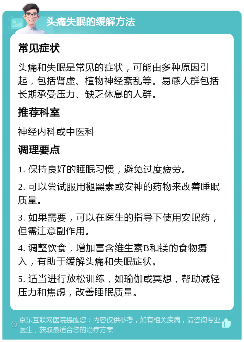 头痛失眠的缓解方法 常见症状 头痛和失眠是常见的症状，可能由多种原因引起，包括肾虚、植物神经紊乱等。易感人群包括长期承受压力、缺乏休息的人群。 推荐科室 神经内科或中医科 调理要点 1. 保持良好的睡眠习惯，避免过度疲劳。 2. 可以尝试服用褪黑素或安神的药物来改善睡眠质量。 3. 如果需要，可以在医生的指导下使用安眠药，但需注意副作用。 4. 调整饮食，增加富含维生素B和镁的食物摄入，有助于缓解头痛和失眠症状。 5. 适当进行放松训练，如瑜伽或冥想，帮助减轻压力和焦虑，改善睡眠质量。