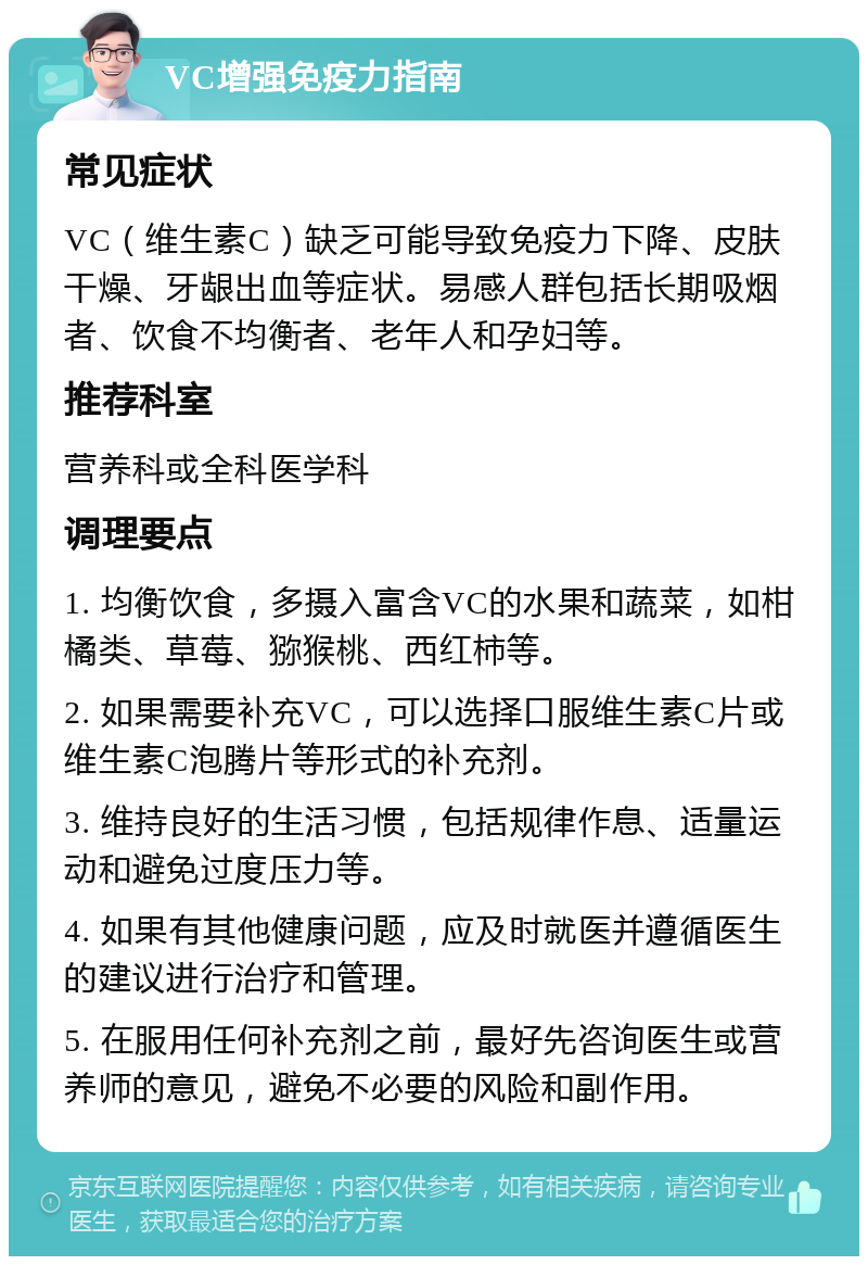 VC增强免疫力指南 常见症状 VC（维生素C）缺乏可能导致免疫力下降、皮肤干燥、牙龈出血等症状。易感人群包括长期吸烟者、饮食不均衡者、老年人和孕妇等。 推荐科室 营养科或全科医学科 调理要点 1. 均衡饮食，多摄入富含VC的水果和蔬菜，如柑橘类、草莓、猕猴桃、西红柿等。 2. 如果需要补充VC，可以选择口服维生素C片或维生素C泡腾片等形式的补充剂。 3. 维持良好的生活习惯，包括规律作息、适量运动和避免过度压力等。 4. 如果有其他健康问题，应及时就医并遵循医生的建议进行治疗和管理。 5. 在服用任何补充剂之前，最好先咨询医生或营养师的意见，避免不必要的风险和副作用。