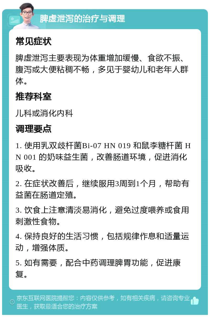 脾虚泄泻的治疗与调理 常见症状 脾虚泄泻主要表现为体重增加缓慢、食欲不振、腹泻或大便粘稠不畅，多见于婴幼儿和老年人群体。 推荐科室 儿科或消化内科 调理要点 1. 使用乳双歧杆菌Bi-07 HN 019 和鼠李糖杆菌 HN 001 的奶味益生菌，改善肠道环境，促进消化吸收。 2. 在症状改善后，继续服用3周到1个月，帮助有益菌在肠道定殖。 3. 饮食上注意清淡易消化，避免过度喂养或食用刺激性食物。 4. 保持良好的生活习惯，包括规律作息和适量运动，增强体质。 5. 如有需要，配合中药调理脾胃功能，促进康复。