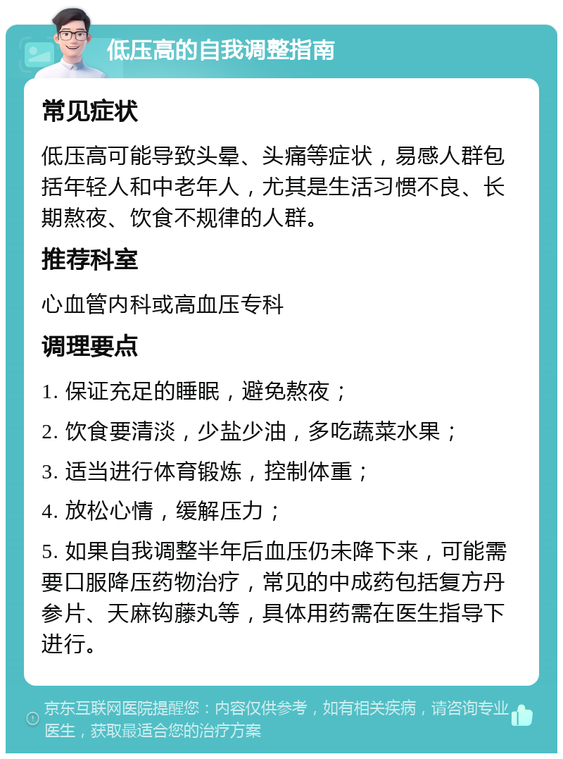 低压高的自我调整指南 常见症状 低压高可能导致头晕、头痛等症状，易感人群包括年轻人和中老年人，尤其是生活习惯不良、长期熬夜、饮食不规律的人群。 推荐科室 心血管内科或高血压专科 调理要点 1. 保证充足的睡眠，避免熬夜； 2. 饮食要清淡，少盐少油，多吃蔬菜水果； 3. 适当进行体育锻炼，控制体重； 4. 放松心情，缓解压力； 5. 如果自我调整半年后血压仍未降下来，可能需要口服降压药物治疗，常见的中成药包括复方丹参片、天麻钩藤丸等，具体用药需在医生指导下进行。