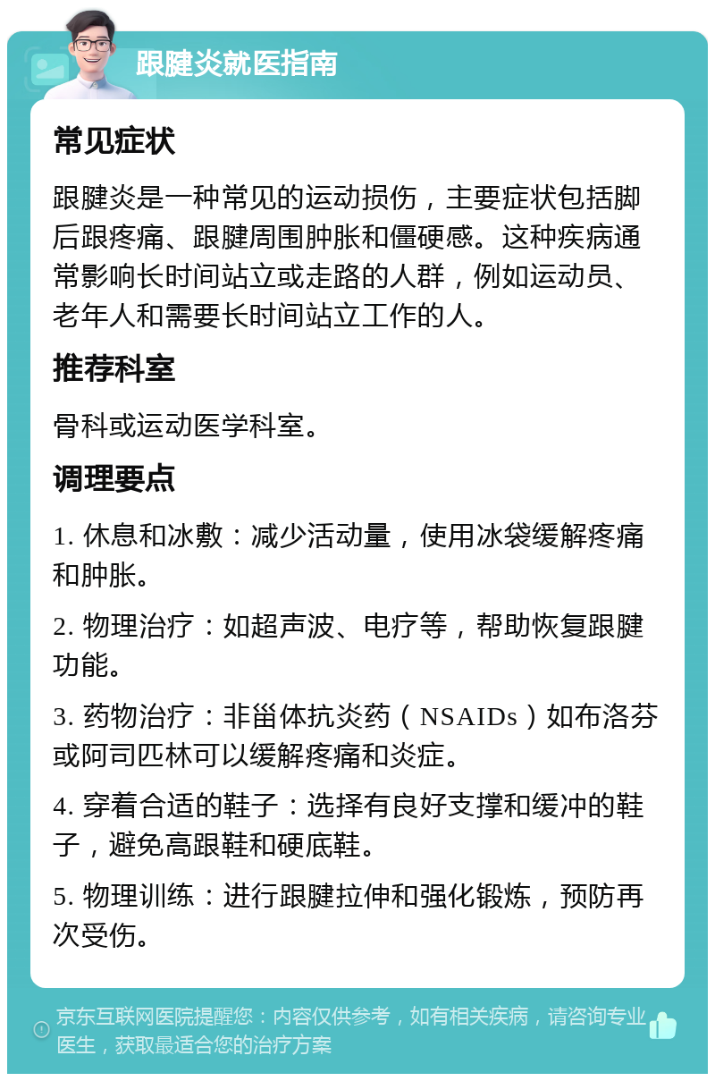 跟腱炎就医指南 常见症状 跟腱炎是一种常见的运动损伤，主要症状包括脚后跟疼痛、跟腱周围肿胀和僵硬感。这种疾病通常影响长时间站立或走路的人群，例如运动员、老年人和需要长时间站立工作的人。 推荐科室 骨科或运动医学科室。 调理要点 1. 休息和冰敷：减少活动量，使用冰袋缓解疼痛和肿胀。 2. 物理治疗：如超声波、电疗等，帮助恢复跟腱功能。 3. 药物治疗：非甾体抗炎药（NSAIDs）如布洛芬或阿司匹林可以缓解疼痛和炎症。 4. 穿着合适的鞋子：选择有良好支撑和缓冲的鞋子，避免高跟鞋和硬底鞋。 5. 物理训练：进行跟腱拉伸和强化锻炼，预防再次受伤。