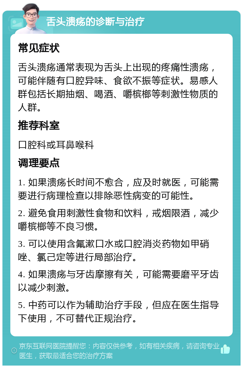 舌头溃疡的诊断与治疗 常见症状 舌头溃疡通常表现为舌头上出现的疼痛性溃疡，可能伴随有口腔异味、食欲不振等症状。易感人群包括长期抽烟、喝酒、嚼槟榔等刺激性物质的人群。 推荐科室 口腔科或耳鼻喉科 调理要点 1. 如果溃疡长时间不愈合，应及时就医，可能需要进行病理检查以排除恶性病变的可能性。 2. 避免食用刺激性食物和饮料，戒烟限酒，减少嚼槟榔等不良习惯。 3. 可以使用含氟漱口水或口腔消炎药物如甲硝唑、氯己定等进行局部治疗。 4. 如果溃疡与牙齿摩擦有关，可能需要磨平牙齿以减少刺激。 5. 中药可以作为辅助治疗手段，但应在医生指导下使用，不可替代正规治疗。