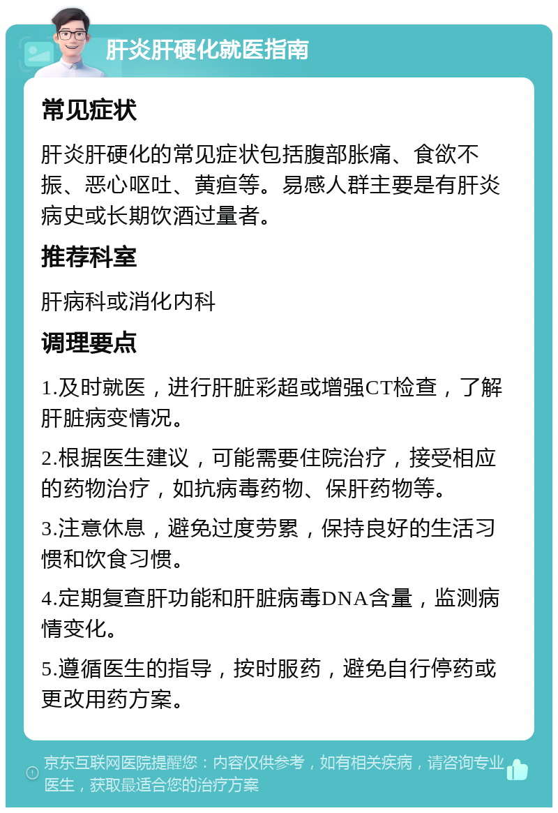 肝炎肝硬化就医指南 常见症状 肝炎肝硬化的常见症状包括腹部胀痛、食欲不振、恶心呕吐、黄疸等。易感人群主要是有肝炎病史或长期饮酒过量者。 推荐科室 肝病科或消化内科 调理要点 1.及时就医，进行肝脏彩超或增强CT检查，了解肝脏病变情况。 2.根据医生建议，可能需要住院治疗，接受相应的药物治疗，如抗病毒药物、保肝药物等。 3.注意休息，避免过度劳累，保持良好的生活习惯和饮食习惯。 4.定期复查肝功能和肝脏病毒DNA含量，监测病情变化。 5.遵循医生的指导，按时服药，避免自行停药或更改用药方案。