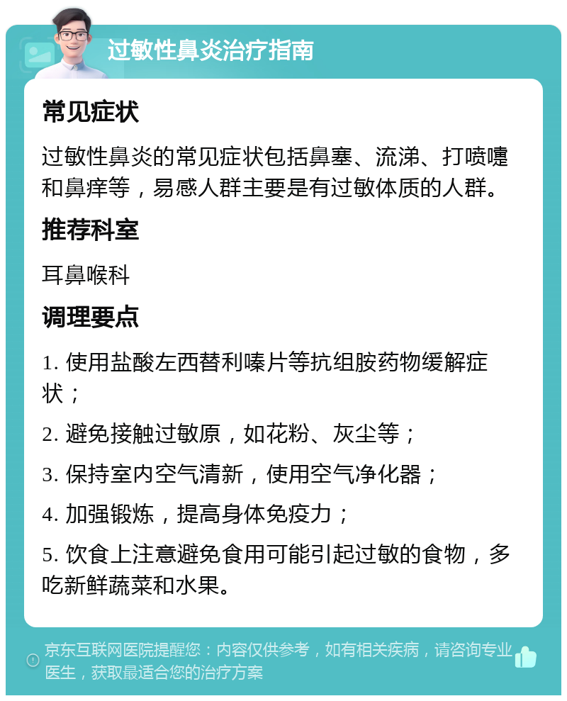 过敏性鼻炎治疗指南 常见症状 过敏性鼻炎的常见症状包括鼻塞、流涕、打喷嚏和鼻痒等，易感人群主要是有过敏体质的人群。 推荐科室 耳鼻喉科 调理要点 1. 使用盐酸左西替利嗪片等抗组胺药物缓解症状； 2. 避免接触过敏原，如花粉、灰尘等； 3. 保持室内空气清新，使用空气净化器； 4. 加强锻炼，提高身体免疫力； 5. 饮食上注意避免食用可能引起过敏的食物，多吃新鲜蔬菜和水果。