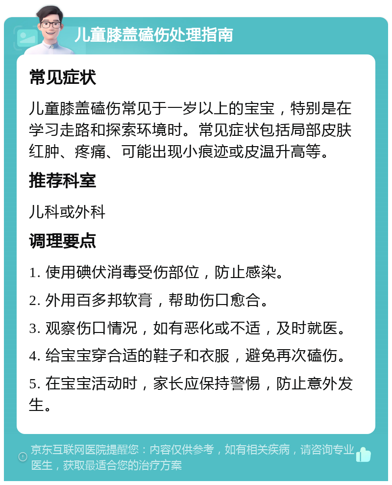 儿童膝盖磕伤处理指南 常见症状 儿童膝盖磕伤常见于一岁以上的宝宝，特别是在学习走路和探索环境时。常见症状包括局部皮肤红肿、疼痛、可能出现小痕迹或皮温升高等。 推荐科室 儿科或外科 调理要点 1. 使用碘伏消毒受伤部位，防止感染。 2. 外用百多邦软膏，帮助伤口愈合。 3. 观察伤口情况，如有恶化或不适，及时就医。 4. 给宝宝穿合适的鞋子和衣服，避免再次磕伤。 5. 在宝宝活动时，家长应保持警惕，防止意外发生。