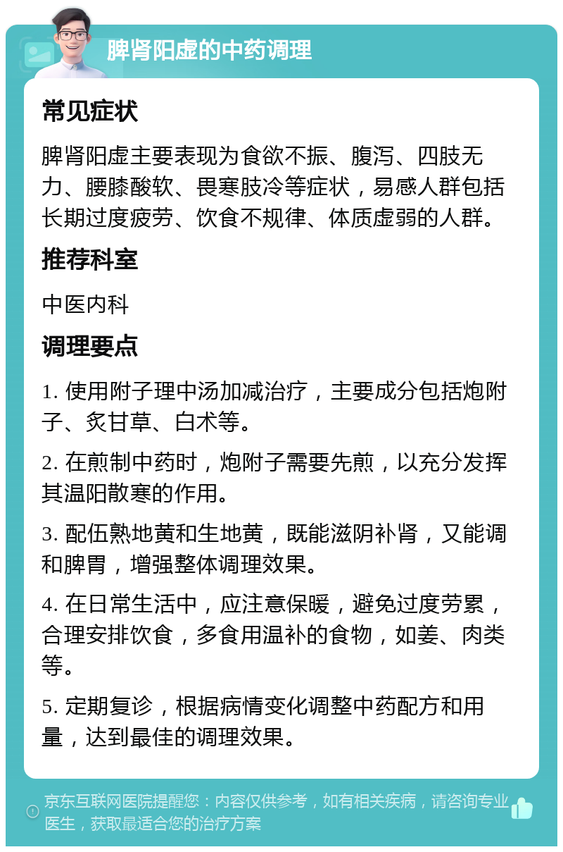 脾肾阳虚的中药调理 常见症状 脾肾阳虚主要表现为食欲不振、腹泻、四肢无力、腰膝酸软、畏寒肢冷等症状，易感人群包括长期过度疲劳、饮食不规律、体质虚弱的人群。 推荐科室 中医内科 调理要点 1. 使用附子理中汤加减治疗，主要成分包括炮附子、炙甘草、白术等。 2. 在煎制中药时，炮附子需要先煎，以充分发挥其温阳散寒的作用。 3. 配伍熟地黄和生地黄，既能滋阴补肾，又能调和脾胃，增强整体调理效果。 4. 在日常生活中，应注意保暖，避免过度劳累，合理安排饮食，多食用温补的食物，如姜、肉类等。 5. 定期复诊，根据病情变化调整中药配方和用量，达到最佳的调理效果。