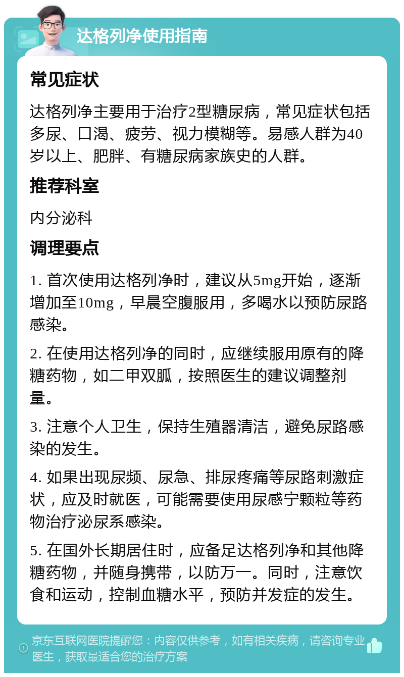 达格列净使用指南 常见症状 达格列净主要用于治疗2型糖尿病，常见症状包括多尿、口渴、疲劳、视力模糊等。易感人群为40岁以上、肥胖、有糖尿病家族史的人群。 推荐科室 内分泌科 调理要点 1. 首次使用达格列净时，建议从5mg开始，逐渐增加至10mg，早晨空腹服用，多喝水以预防尿路感染。 2. 在使用达格列净的同时，应继续服用原有的降糖药物，如二甲双胍，按照医生的建议调整剂量。 3. 注意个人卫生，保持生殖器清洁，避免尿路感染的发生。 4. 如果出现尿频、尿急、排尿疼痛等尿路刺激症状，应及时就医，可能需要使用尿感宁颗粒等药物治疗泌尿系感染。 5. 在国外长期居住时，应备足达格列净和其他降糖药物，并随身携带，以防万一。同时，注意饮食和运动，控制血糖水平，预防并发症的发生。