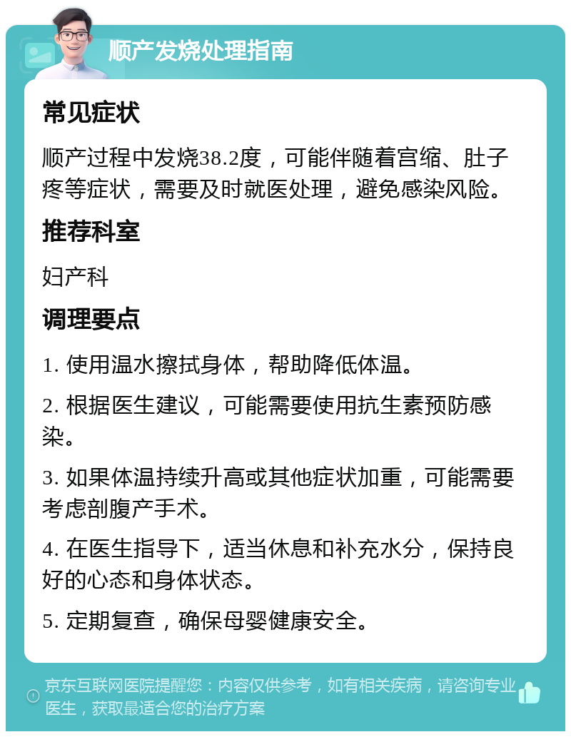 顺产发烧处理指南 常见症状 顺产过程中发烧38.2度，可能伴随着宫缩、肚子疼等症状，需要及时就医处理，避免感染风险。 推荐科室 妇产科 调理要点 1. 使用温水擦拭身体，帮助降低体温。 2. 根据医生建议，可能需要使用抗生素预防感染。 3. 如果体温持续升高或其他症状加重，可能需要考虑剖腹产手术。 4. 在医生指导下，适当休息和补充水分，保持良好的心态和身体状态。 5. 定期复查，确保母婴健康安全。