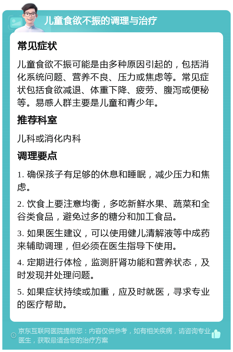 儿童食欲不振的调理与治疗 常见症状 儿童食欲不振可能是由多种原因引起的，包括消化系统问题、营养不良、压力或焦虑等。常见症状包括食欲减退、体重下降、疲劳、腹泻或便秘等。易感人群主要是儿童和青少年。 推荐科室 儿科或消化内科 调理要点 1. 确保孩子有足够的休息和睡眠，减少压力和焦虑。 2. 饮食上要注意均衡，多吃新鲜水果、蔬菜和全谷类食品，避免过多的糖分和加工食品。 3. 如果医生建议，可以使用健儿清解液等中成药来辅助调理，但必须在医生指导下使用。 4. 定期进行体检，监测肝肾功能和营养状态，及时发现并处理问题。 5. 如果症状持续或加重，应及时就医，寻求专业的医疗帮助。