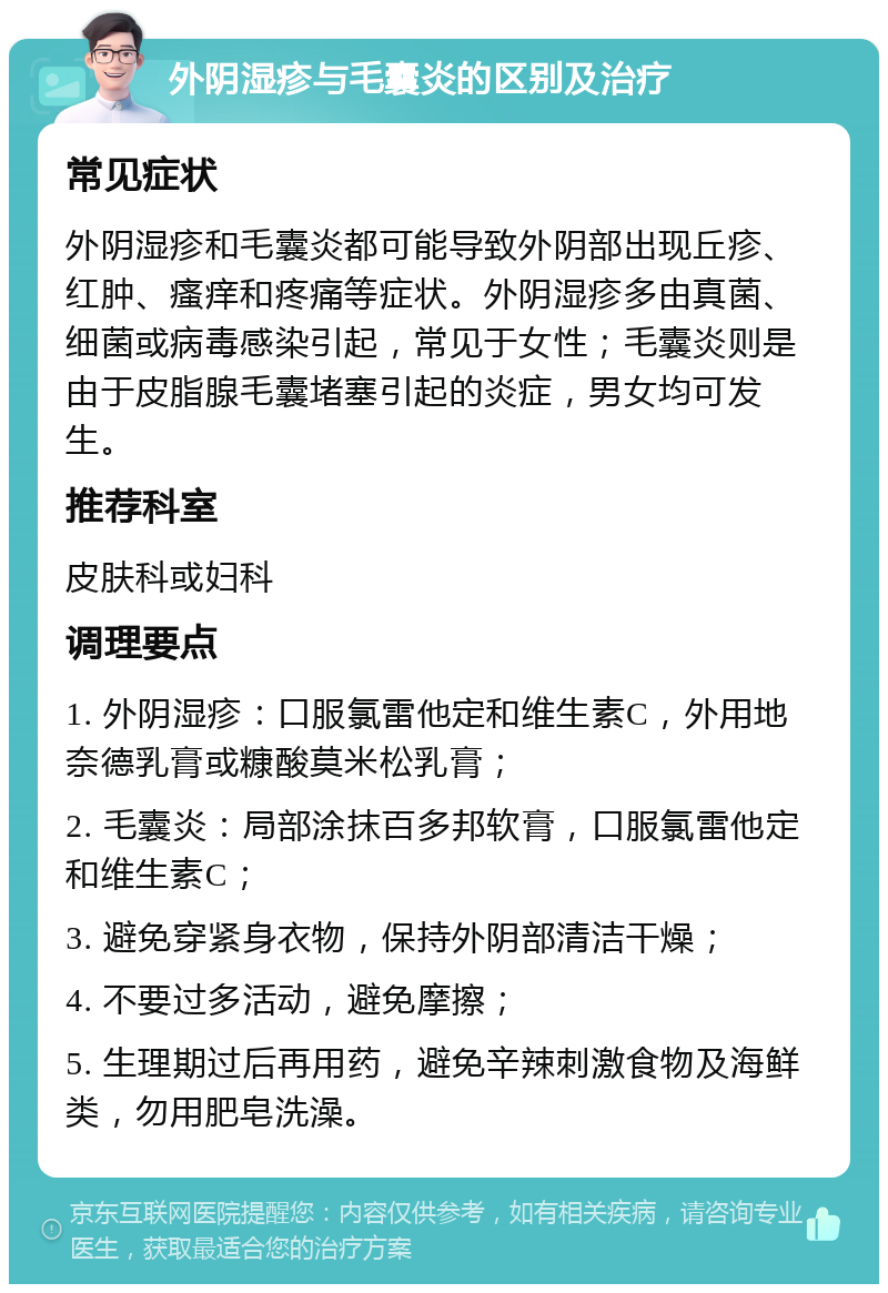 外阴湿疹与毛囊炎的区别及治疗 常见症状 外阴湿疹和毛囊炎都可能导致外阴部出现丘疹、红肿、瘙痒和疼痛等症状。外阴湿疹多由真菌、细菌或病毒感染引起，常见于女性；毛囊炎则是由于皮脂腺毛囊堵塞引起的炎症，男女均可发生。 推荐科室 皮肤科或妇科 调理要点 1. 外阴湿疹：口服氯雷他定和维生素C，外用地奈德乳膏或糠酸莫米松乳膏； 2. 毛囊炎：局部涂抹百多邦软膏，口服氯雷他定和维生素C； 3. 避免穿紧身衣物，保持外阴部清洁干燥； 4. 不要过多活动，避免摩擦； 5. 生理期过后再用药，避免辛辣刺激食物及海鲜类，勿用肥皂洗澡。