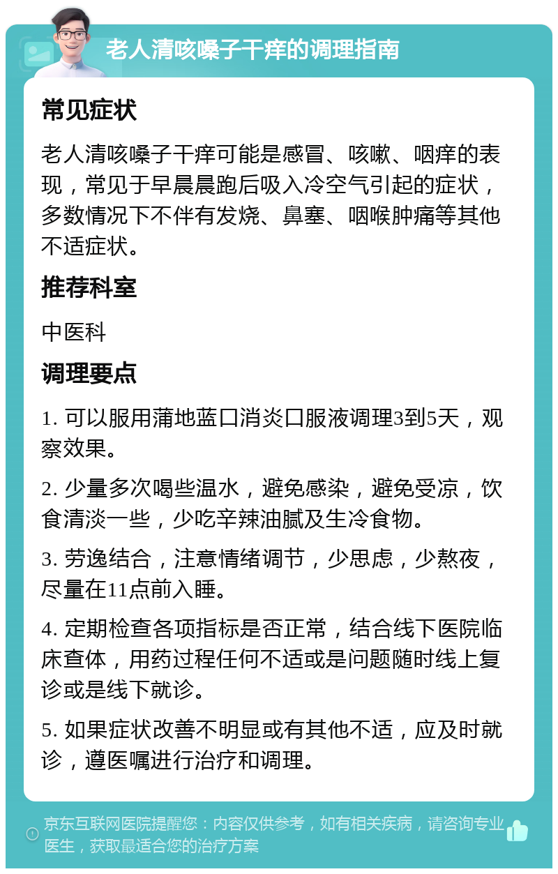 老人清咳嗓子干痒的调理指南 常见症状 老人清咳嗓子干痒可能是感冒、咳嗽、咽痒的表现，常见于早晨晨跑后吸入冷空气引起的症状，多数情况下不伴有发烧、鼻塞、咽喉肿痛等其他不适症状。 推荐科室 中医科 调理要点 1. 可以服用蒲地蓝口消炎口服液调理3到5天，观察效果。 2. 少量多次喝些温水，避免感染，避免受凉，饮食清淡一些，少吃辛辣油腻及生冷食物。 3. 劳逸结合，注意情绪调节，少思虑，少熬夜，尽量在11点前入睡。 4. 定期检查各项指标是否正常，结合线下医院临床查体，用药过程任何不适或是问题随时线上复诊或是线下就诊。 5. 如果症状改善不明显或有其他不适，应及时就诊，遵医嘱进行治疗和调理。