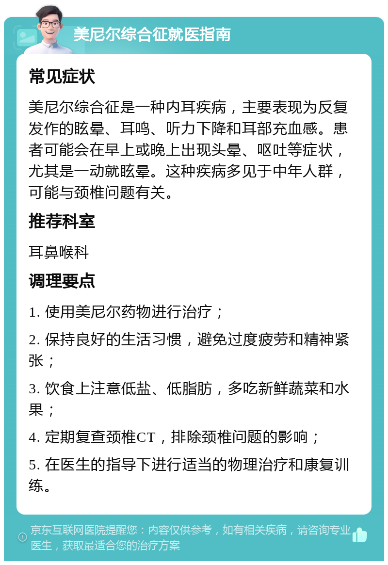 美尼尔综合征就医指南 常见症状 美尼尔综合征是一种内耳疾病，主要表现为反复发作的眩晕、耳鸣、听力下降和耳部充血感。患者可能会在早上或晚上出现头晕、呕吐等症状，尤其是一动就眩晕。这种疾病多见于中年人群，可能与颈椎问题有关。 推荐科室 耳鼻喉科 调理要点 1. 使用美尼尔药物进行治疗； 2. 保持良好的生活习惯，避免过度疲劳和精神紧张； 3. 饮食上注意低盐、低脂肪，多吃新鲜蔬菜和水果； 4. 定期复查颈椎CT，排除颈椎问题的影响； 5. 在医生的指导下进行适当的物理治疗和康复训练。