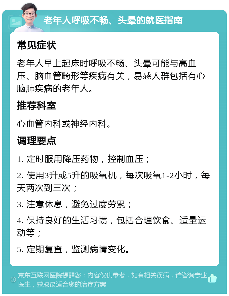 老年人呼吸不畅、头晕的就医指南 常见症状 老年人早上起床时呼吸不畅、头晕可能与高血压、脑血管畸形等疾病有关，易感人群包括有心脑肺疾病的老年人。 推荐科室 心血管内科或神经内科。 调理要点 1. 定时服用降压药物，控制血压； 2. 使用3升或5升的吸氧机，每次吸氧1-2小时，每天两次到三次； 3. 注意休息，避免过度劳累； 4. 保持良好的生活习惯，包括合理饮食、适量运动等； 5. 定期复查，监测病情变化。