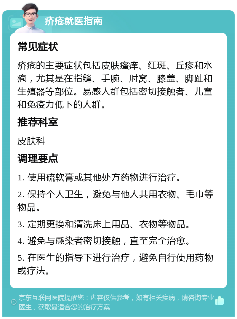 疥疮就医指南 常见症状 疥疮的主要症状包括皮肤瘙痒、红斑、丘疹和水疱，尤其是在指缝、手腕、肘窝、膝盖、脚趾和生殖器等部位。易感人群包括密切接触者、儿童和免疫力低下的人群。 推荐科室 皮肤科 调理要点 1. 使用硫软膏或其他处方药物进行治疗。 2. 保持个人卫生，避免与他人共用衣物、毛巾等物品。 3. 定期更换和清洗床上用品、衣物等物品。 4. 避免与感染者密切接触，直至完全治愈。 5. 在医生的指导下进行治疗，避免自行使用药物或疗法。