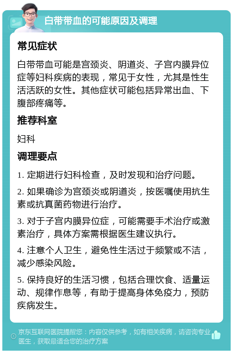 白带带血的可能原因及调理 常见症状 白带带血可能是宫颈炎、阴道炎、子宫内膜异位症等妇科疾病的表现，常见于女性，尤其是性生活活跃的女性。其他症状可能包括异常出血、下腹部疼痛等。 推荐科室 妇科 调理要点 1. 定期进行妇科检查，及时发现和治疗问题。 2. 如果确诊为宫颈炎或阴道炎，按医嘱使用抗生素或抗真菌药物进行治疗。 3. 对于子宫内膜异位症，可能需要手术治疗或激素治疗，具体方案需根据医生建议执行。 4. 注意个人卫生，避免性生活过于频繁或不洁，减少感染风险。 5. 保持良好的生活习惯，包括合理饮食、适量运动、规律作息等，有助于提高身体免疫力，预防疾病发生。