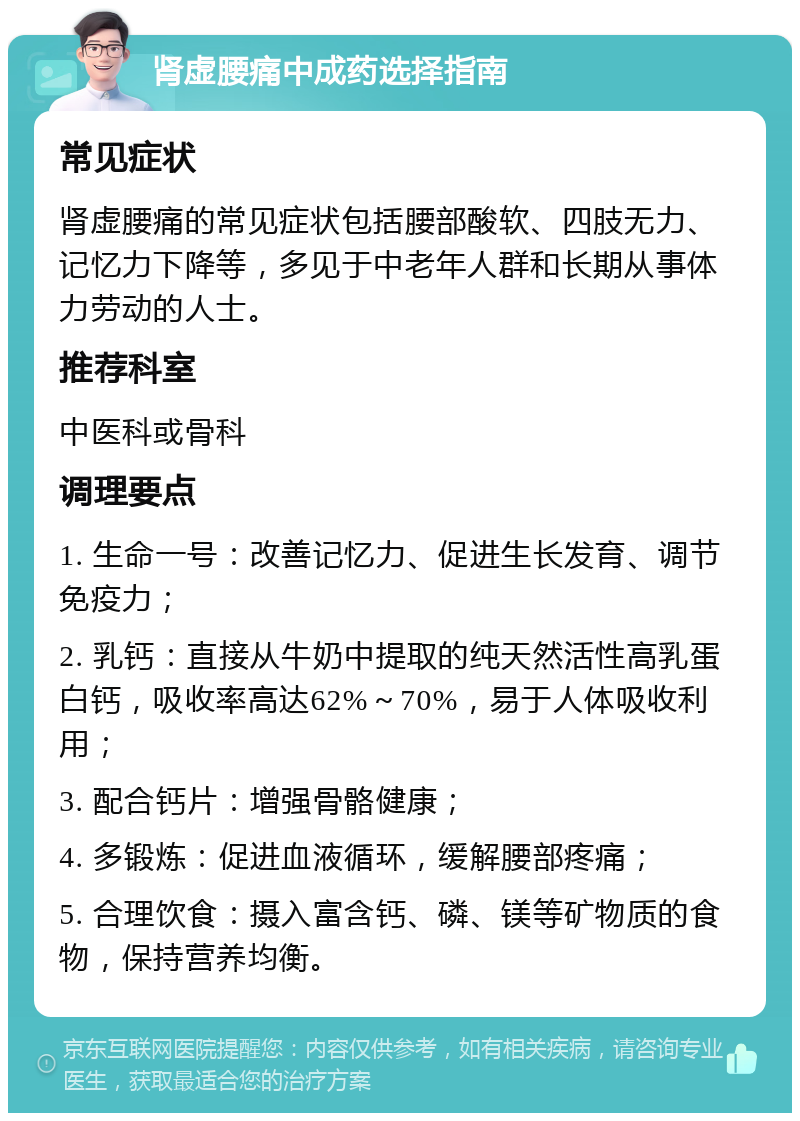 肾虚腰痛中成药选择指南 常见症状 肾虚腰痛的常见症状包括腰部酸软、四肢无力、记忆力下降等，多见于中老年人群和长期从事体力劳动的人士。 推荐科室 中医科或骨科 调理要点 1. 生命一号：改善记忆力、促进生长发育、调节免疫力； 2. 乳钙：直接从牛奶中提取的纯天然活性高乳蛋白钙，吸收率高达62%～70%，易于人体吸收利用； 3. 配合钙片：增强骨骼健康； 4. 多锻炼：促进血液循环，缓解腰部疼痛； 5. 合理饮食：摄入富含钙、磷、镁等矿物质的食物，保持营养均衡。