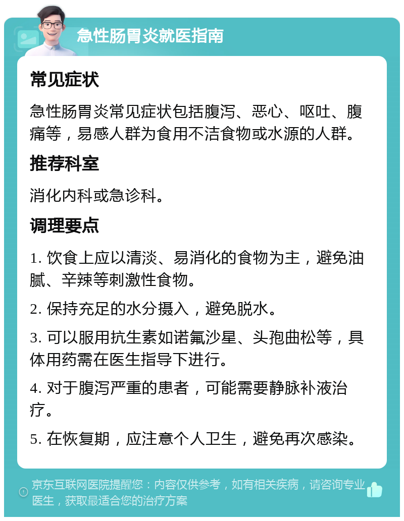 急性肠胃炎就医指南 常见症状 急性肠胃炎常见症状包括腹泻、恶心、呕吐、腹痛等，易感人群为食用不洁食物或水源的人群。 推荐科室 消化内科或急诊科。 调理要点 1. 饮食上应以清淡、易消化的食物为主，避免油腻、辛辣等刺激性食物。 2. 保持充足的水分摄入，避免脱水。 3. 可以服用抗生素如诺氟沙星、头孢曲松等，具体用药需在医生指导下进行。 4. 对于腹泻严重的患者，可能需要静脉补液治疗。 5. 在恢复期，应注意个人卫生，避免再次感染。