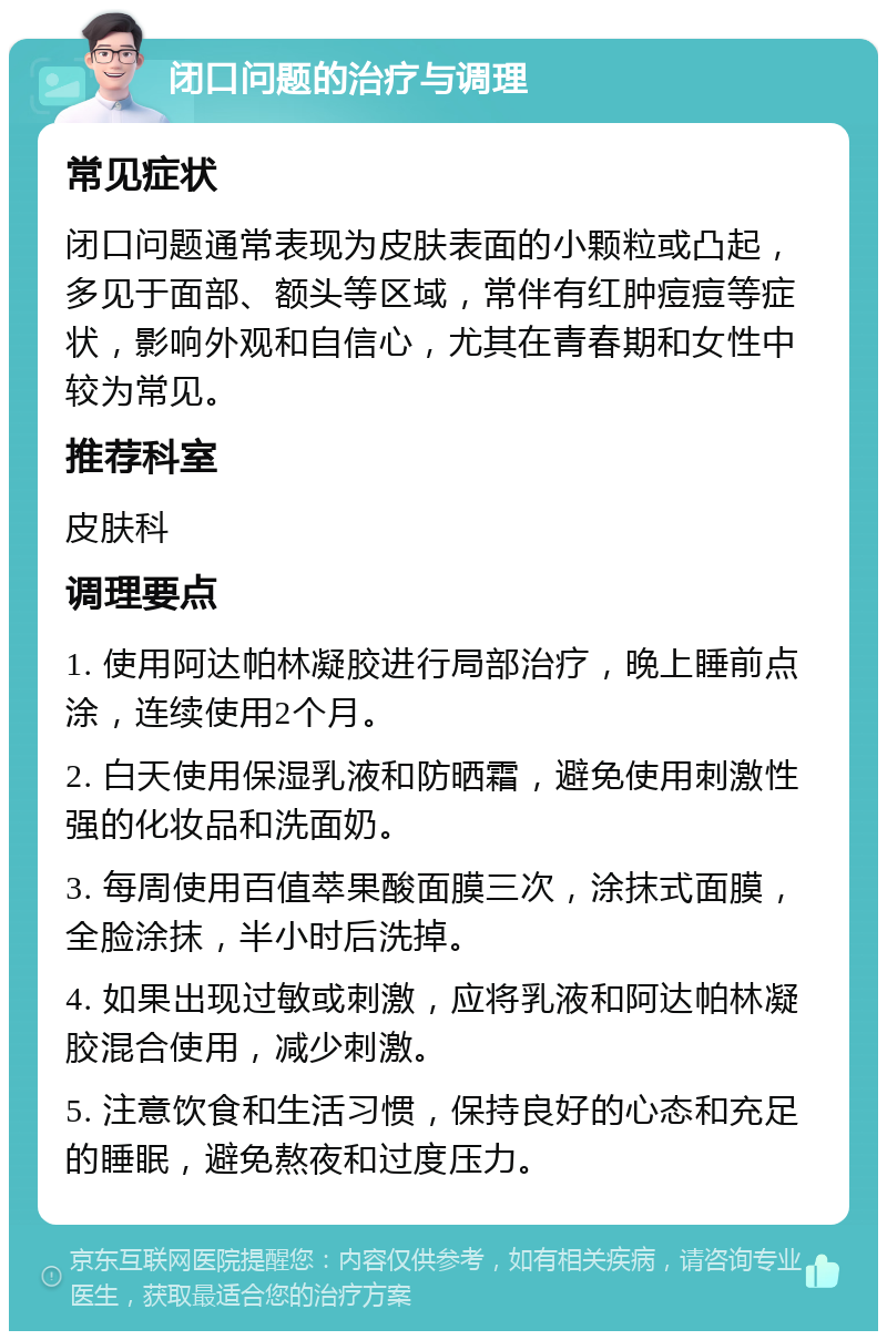 闭口问题的治疗与调理 常见症状 闭口问题通常表现为皮肤表面的小颗粒或凸起，多见于面部、额头等区域，常伴有红肿痘痘等症状，影响外观和自信心，尤其在青春期和女性中较为常见。 推荐科室 皮肤科 调理要点 1. 使用阿达帕林凝胶进行局部治疗，晚上睡前点涂，连续使用2个月。 2. 白天使用保湿乳液和防晒霜，避免使用刺激性强的化妆品和洗面奶。 3. 每周使用百值萃果酸面膜三次，涂抹式面膜，全脸涂抹，半小时后洗掉。 4. 如果出现过敏或刺激，应将乳液和阿达帕林凝胶混合使用，减少刺激。 5. 注意饮食和生活习惯，保持良好的心态和充足的睡眠，避免熬夜和过度压力。