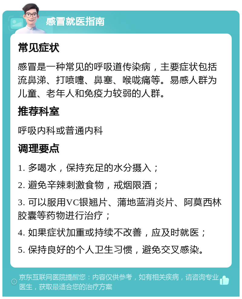 感冒就医指南 常见症状 感冒是一种常见的呼吸道传染病，主要症状包括流鼻涕、打喷嚏、鼻塞、喉咙痛等。易感人群为儿童、老年人和免疫力较弱的人群。 推荐科室 呼吸内科或普通内科 调理要点 1. 多喝水，保持充足的水分摄入； 2. 避免辛辣刺激食物，戒烟限酒； 3. 可以服用VC银翘片、蒲地蓝消炎片、阿莫西林胶囊等药物进行治疗； 4. 如果症状加重或持续不改善，应及时就医； 5. 保持良好的个人卫生习惯，避免交叉感染。