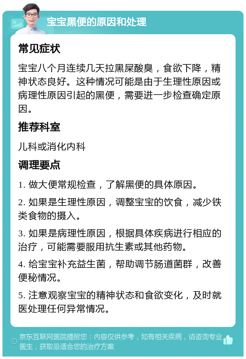 宝宝黑便的原因和处理 常见症状 宝宝八个月连续几天拉黑屎酸臭，食欲下降，精神状态良好。这种情况可能是由于生理性原因或病理性原因引起的黑便，需要进一步检查确定原因。 推荐科室 儿科或消化内科 调理要点 1. 做大便常规检查，了解黑便的具体原因。 2. 如果是生理性原因，调整宝宝的饮食，减少铁类食物的摄入。 3. 如果是病理性原因，根据具体疾病进行相应的治疗，可能需要服用抗生素或其他药物。 4. 给宝宝补充益生菌，帮助调节肠道菌群，改善便秘情况。 5. 注意观察宝宝的精神状态和食欲变化，及时就医处理任何异常情况。