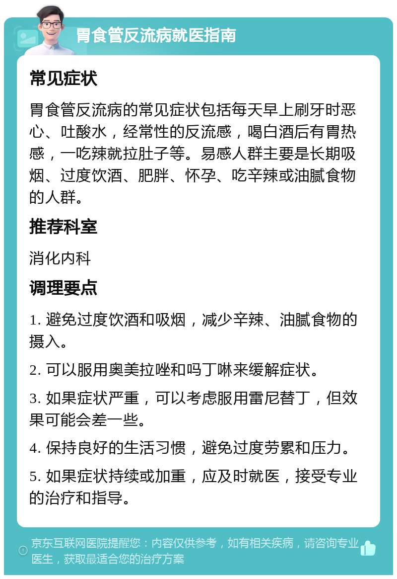 胃食管反流病就医指南 常见症状 胃食管反流病的常见症状包括每天早上刷牙时恶心、吐酸水，经常性的反流感，喝白酒后有胃热感，一吃辣就拉肚子等。易感人群主要是长期吸烟、过度饮酒、肥胖、怀孕、吃辛辣或油腻食物的人群。 推荐科室 消化内科 调理要点 1. 避免过度饮酒和吸烟，减少辛辣、油腻食物的摄入。 2. 可以服用奥美拉唑和吗丁啉来缓解症状。 3. 如果症状严重，可以考虑服用雷尼替丁，但效果可能会差一些。 4. 保持良好的生活习惯，避免过度劳累和压力。 5. 如果症状持续或加重，应及时就医，接受专业的治疗和指导。