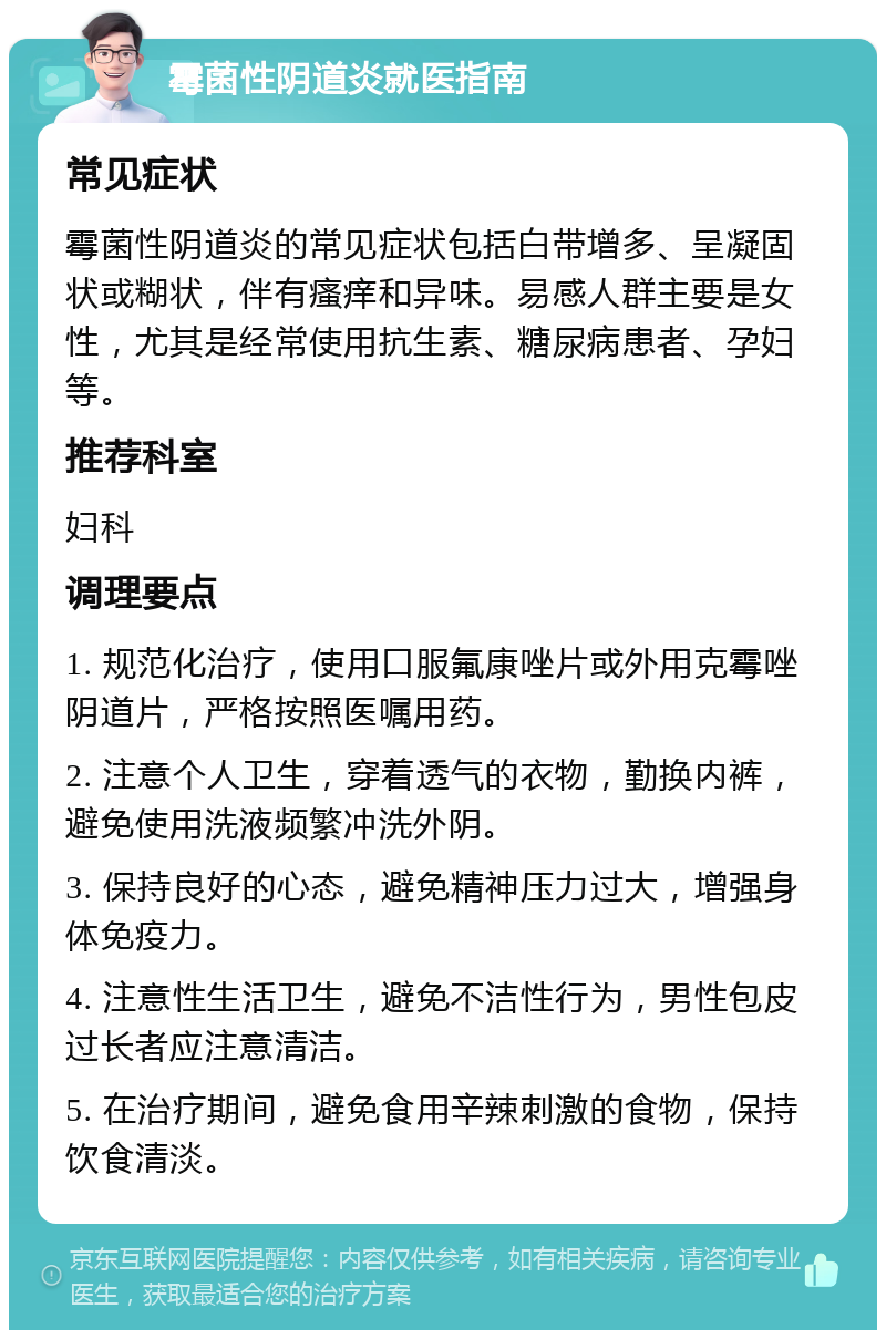 霉菌性阴道炎就医指南 常见症状 霉菌性阴道炎的常见症状包括白带增多、呈凝固状或糊状，伴有瘙痒和异味。易感人群主要是女性，尤其是经常使用抗生素、糖尿病患者、孕妇等。 推荐科室 妇科 调理要点 1. 规范化治疗，使用口服氟康唑片或外用克霉唑阴道片，严格按照医嘱用药。 2. 注意个人卫生，穿着透气的衣物，勤换内裤，避免使用洗液频繁冲洗外阴。 3. 保持良好的心态，避免精神压力过大，增强身体免疫力。 4. 注意性生活卫生，避免不洁性行为，男性包皮过长者应注意清洁。 5. 在治疗期间，避免食用辛辣刺激的食物，保持饮食清淡。