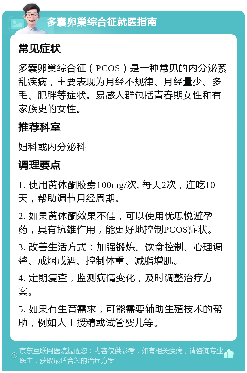 多囊卵巢综合征就医指南 常见症状 多囊卵巢综合征（PCOS）是一种常见的内分泌紊乱疾病，主要表现为月经不规律、月经量少、多毛、肥胖等症状。易感人群包括青春期女性和有家族史的女性。 推荐科室 妇科或内分泌科 调理要点 1. 使用黄体酮胶囊100mg/次, 每天2次，连吃10天，帮助调节月经周期。 2. 如果黄体酮效果不佳，可以使用优思悦避孕药，具有抗雄作用，能更好地控制PCOS症状。 3. 改善生活方式：加强锻炼、饮食控制、心理调整、戒烟戒酒、控制体重、减脂增肌。 4. 定期复查，监测病情变化，及时调整治疗方案。 5. 如果有生育需求，可能需要辅助生殖技术的帮助，例如人工授精或试管婴儿等。