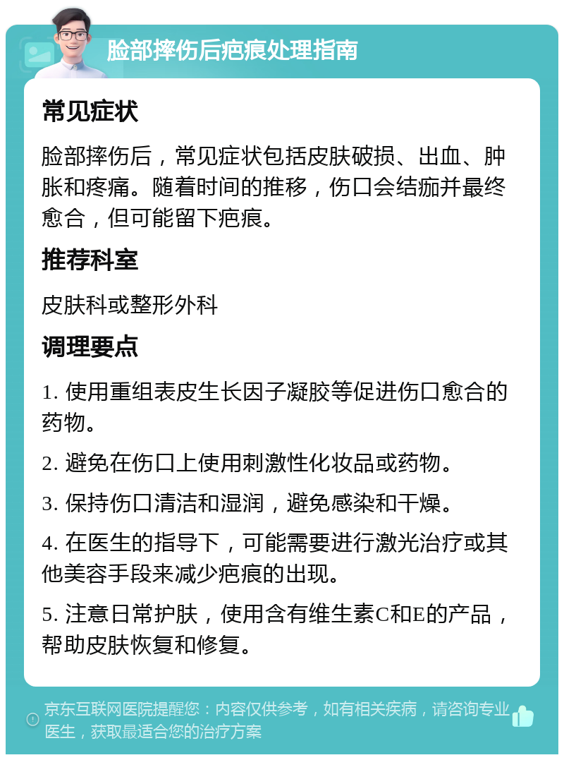 脸部摔伤后疤痕处理指南 常见症状 脸部摔伤后，常见症状包括皮肤破损、出血、肿胀和疼痛。随着时间的推移，伤口会结痂并最终愈合，但可能留下疤痕。 推荐科室 皮肤科或整形外科 调理要点 1. 使用重组表皮生长因子凝胶等促进伤口愈合的药物。 2. 避免在伤口上使用刺激性化妆品或药物。 3. 保持伤口清洁和湿润，避免感染和干燥。 4. 在医生的指导下，可能需要进行激光治疗或其他美容手段来减少疤痕的出现。 5. 注意日常护肤，使用含有维生素C和E的产品，帮助皮肤恢复和修复。