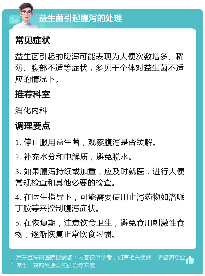 益生菌引起腹泻的处理 常见症状 益生菌引起的腹泻可能表现为大便次数增多、稀薄、腹部不适等症状，多见于个体对益生菌不适应的情况下。 推荐科室 消化内科 调理要点 1. 停止服用益生菌，观察腹泻是否缓解。 2. 补充水分和电解质，避免脱水。 3. 如果腹泻持续或加重，应及时就医，进行大便常规检查和其他必要的检查。 4. 在医生指导下，可能需要使用止泻药物如洛哌丁胺等来控制腹泻症状。 5. 在恢复期，注意饮食卫生，避免食用刺激性食物，逐渐恢复正常饮食习惯。