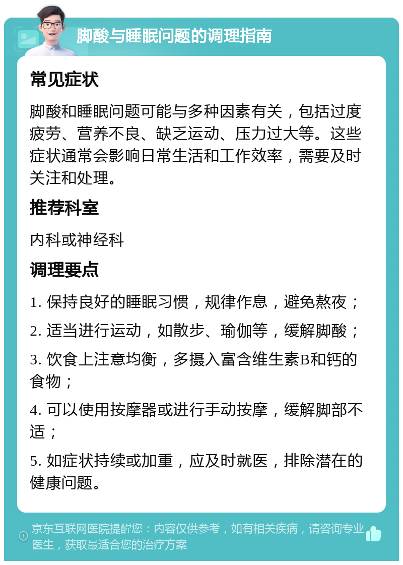 脚酸与睡眠问题的调理指南 常见症状 脚酸和睡眠问题可能与多种因素有关，包括过度疲劳、营养不良、缺乏运动、压力过大等。这些症状通常会影响日常生活和工作效率，需要及时关注和处理。 推荐科室 内科或神经科 调理要点 1. 保持良好的睡眠习惯，规律作息，避免熬夜； 2. 适当进行运动，如散步、瑜伽等，缓解脚酸； 3. 饮食上注意均衡，多摄入富含维生素B和钙的食物； 4. 可以使用按摩器或进行手动按摩，缓解脚部不适； 5. 如症状持续或加重，应及时就医，排除潜在的健康问题。