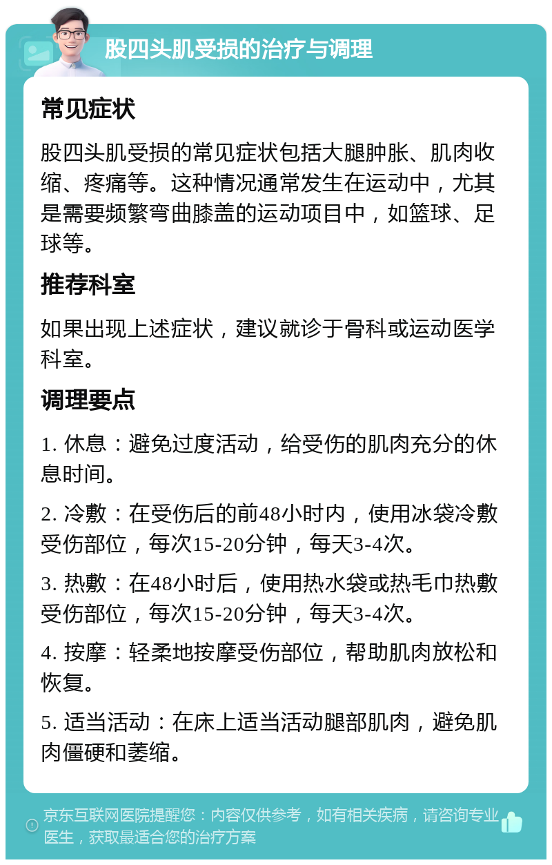 股四头肌受损的治疗与调理 常见症状 股四头肌受损的常见症状包括大腿肿胀、肌肉收缩、疼痛等。这种情况通常发生在运动中，尤其是需要频繁弯曲膝盖的运动项目中，如篮球、足球等。 推荐科室 如果出现上述症状，建议就诊于骨科或运动医学科室。 调理要点 1. 休息：避免过度活动，给受伤的肌肉充分的休息时间。 2. 冷敷：在受伤后的前48小时内，使用冰袋冷敷受伤部位，每次15-20分钟，每天3-4次。 3. 热敷：在48小时后，使用热水袋或热毛巾热敷受伤部位，每次15-20分钟，每天3-4次。 4. 按摩：轻柔地按摩受伤部位，帮助肌肉放松和恢复。 5. 适当活动：在床上适当活动腿部肌肉，避免肌肉僵硬和萎缩。