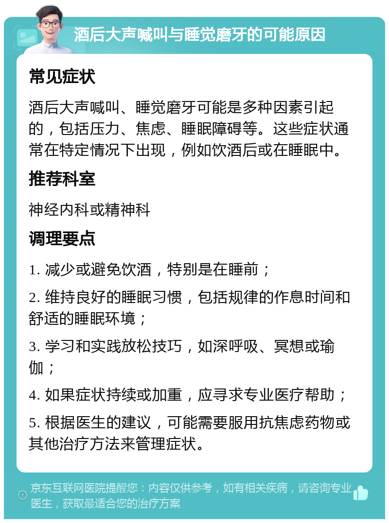 酒后大声喊叫与睡觉磨牙的可能原因 常见症状 酒后大声喊叫、睡觉磨牙可能是多种因素引起的，包括压力、焦虑、睡眠障碍等。这些症状通常在特定情况下出现，例如饮酒后或在睡眠中。 推荐科室 神经内科或精神科 调理要点 1. 减少或避免饮酒，特别是在睡前； 2. 维持良好的睡眠习惯，包括规律的作息时间和舒适的睡眠环境； 3. 学习和实践放松技巧，如深呼吸、冥想或瑜伽； 4. 如果症状持续或加重，应寻求专业医疗帮助； 5. 根据医生的建议，可能需要服用抗焦虑药物或其他治疗方法来管理症状。