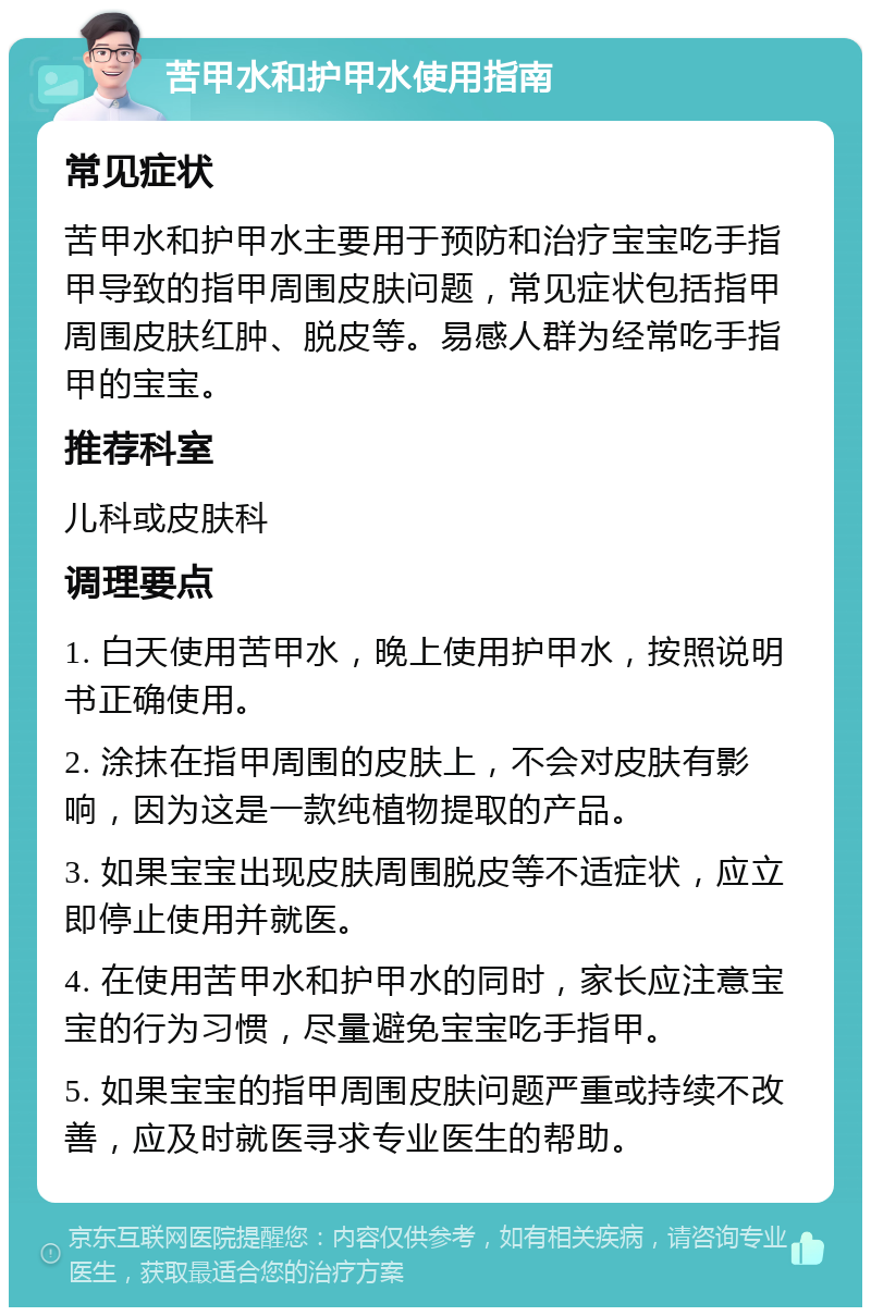 苦甲水和护甲水使用指南 常见症状 苦甲水和护甲水主要用于预防和治疗宝宝吃手指甲导致的指甲周围皮肤问题，常见症状包括指甲周围皮肤红肿、脱皮等。易感人群为经常吃手指甲的宝宝。 推荐科室 儿科或皮肤科 调理要点 1. 白天使用苦甲水，晚上使用护甲水，按照说明书正确使用。 2. 涂抹在指甲周围的皮肤上，不会对皮肤有影响，因为这是一款纯植物提取的产品。 3. 如果宝宝出现皮肤周围脱皮等不适症状，应立即停止使用并就医。 4. 在使用苦甲水和护甲水的同时，家长应注意宝宝的行为习惯，尽量避免宝宝吃手指甲。 5. 如果宝宝的指甲周围皮肤问题严重或持续不改善，应及时就医寻求专业医生的帮助。