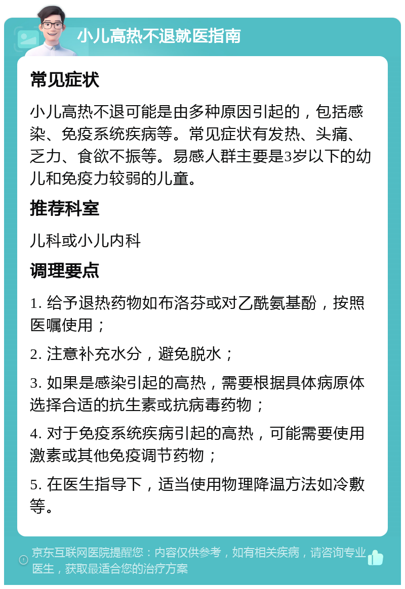 小儿高热不退就医指南 常见症状 小儿高热不退可能是由多种原因引起的，包括感染、免疫系统疾病等。常见症状有发热、头痛、乏力、食欲不振等。易感人群主要是3岁以下的幼儿和免疫力较弱的儿童。 推荐科室 儿科或小儿内科 调理要点 1. 给予退热药物如布洛芬或对乙酰氨基酚，按照医嘱使用； 2. 注意补充水分，避免脱水； 3. 如果是感染引起的高热，需要根据具体病原体选择合适的抗生素或抗病毒药物； 4. 对于免疫系统疾病引起的高热，可能需要使用激素或其他免疫调节药物； 5. 在医生指导下，适当使用物理降温方法如冷敷等。