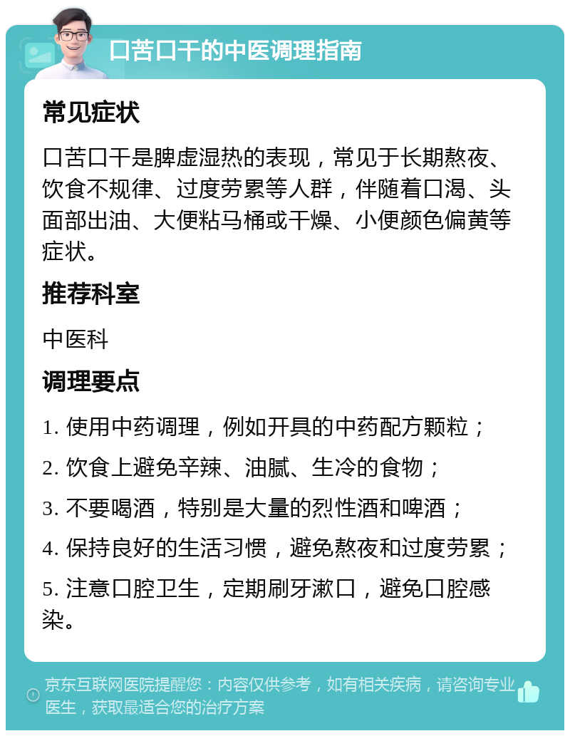 口苦口干的中医调理指南 常见症状 口苦口干是脾虚湿热的表现，常见于长期熬夜、饮食不规律、过度劳累等人群，伴随着口渴、头面部出油、大便粘马桶或干燥、小便颜色偏黄等症状。 推荐科室 中医科 调理要点 1. 使用中药调理，例如开具的中药配方颗粒； 2. 饮食上避免辛辣、油腻、生冷的食物； 3. 不要喝酒，特别是大量的烈性酒和啤酒； 4. 保持良好的生活习惯，避免熬夜和过度劳累； 5. 注意口腔卫生，定期刷牙漱口，避免口腔感染。