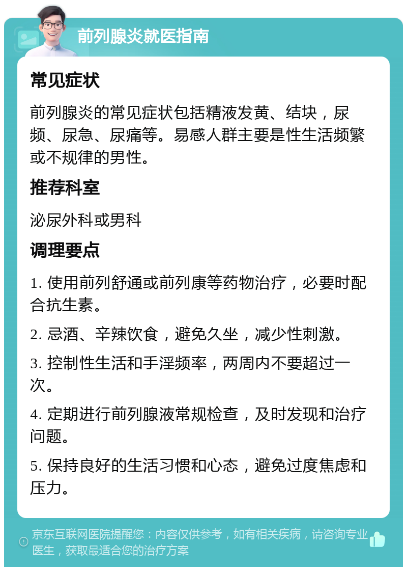 前列腺炎就医指南 常见症状 前列腺炎的常见症状包括精液发黄、结块，尿频、尿急、尿痛等。易感人群主要是性生活频繁或不规律的男性。 推荐科室 泌尿外科或男科 调理要点 1. 使用前列舒通或前列康等药物治疗，必要时配合抗生素。 2. 忌酒、辛辣饮食，避免久坐，减少性刺激。 3. 控制性生活和手淫频率，两周内不要超过一次。 4. 定期进行前列腺液常规检查，及时发现和治疗问题。 5. 保持良好的生活习惯和心态，避免过度焦虑和压力。