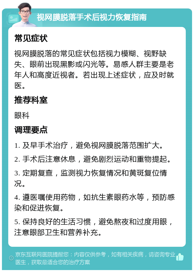 视网膜脱落手术后视力恢复指南 常见症状 视网膜脱落的常见症状包括视力模糊、视野缺失、眼前出现黑影或闪光等。易感人群主要是老年人和高度近视者。若出现上述症状，应及时就医。 推荐科室 眼科 调理要点 1. 及早手术治疗，避免视网膜脱落范围扩大。 2. 手术后注意休息，避免剧烈运动和重物提起。 3. 定期复查，监测视力恢复情况和黄斑复位情况。 4. 遵医嘱使用药物，如抗生素眼药水等，预防感染和促进恢复。 5. 保持良好的生活习惯，避免熬夜和过度用眼，注意眼部卫生和营养补充。